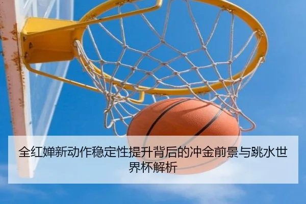 全红婵新动作稳定性提升背后的冲金前景与跳水世界杯解析